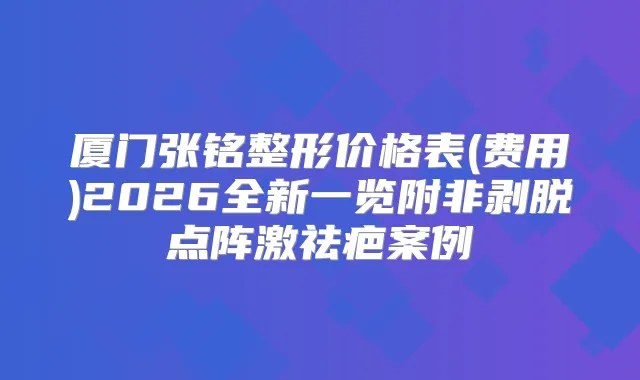 厦门张铭整形价格表(费用)2026全新一览附非剥脱点阵激祛疤案例