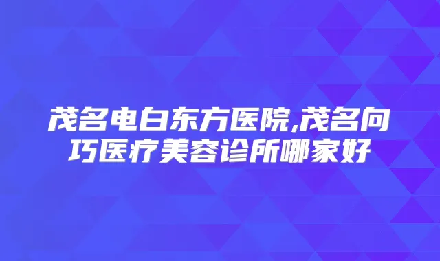 茂名电白东方医院,茂名向巧医疗美容诊所哪家好