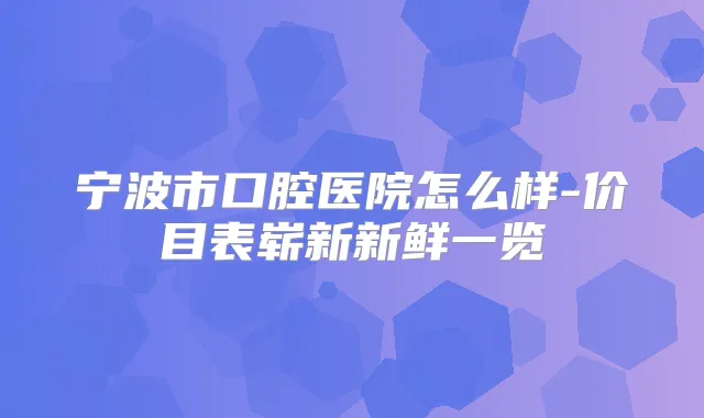 宁波市口腔医院怎么样-价目表崭新新鲜一览
