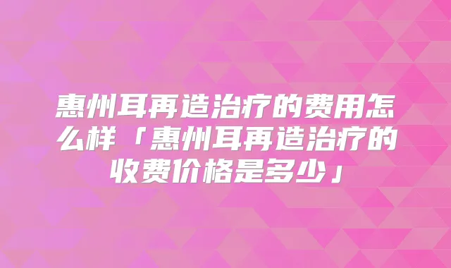 惠州耳再造的费用怎么样「惠州耳再造的收费价格是多少」