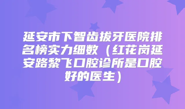 延安市下智齿拔牙医院排名榜实力细数（红花岗延安路黎飞口腔诊所是口腔好的医生）