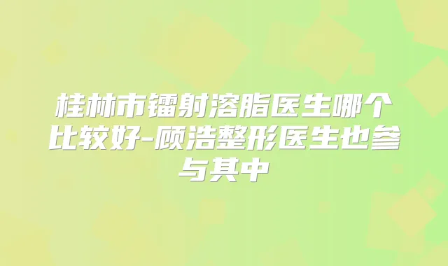 桂林市镭射溶脂医生哪个比较好-顾浩整形医生也参与其中