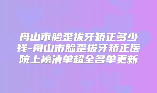 舟山市脸歪拔牙矫正多少钱-舟山市脸歪拔牙矫正医院上榜清单超全名单更新
