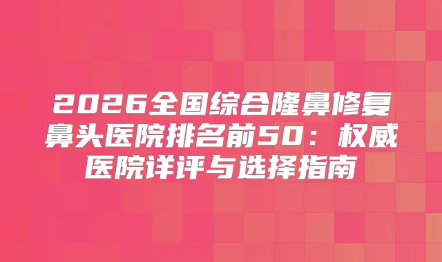 2026全国综合隆鼻修复鼻头医院排名前50：医院详评与选择指南