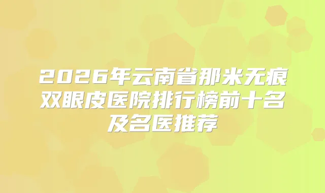 2026年云南省那米无痕双眼皮医院排行榜前十名及名医推荐