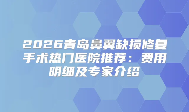 2026青岛鼻翼缺损修复手术热门医院推荐:费用明细及专家介绍