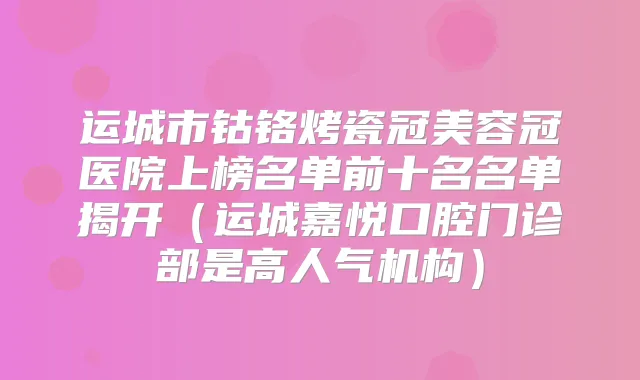 运城市钴铬烤瓷冠美容冠医院上榜名单前十名名单揭开（运城嘉悦口腔门诊部是高人气机构）