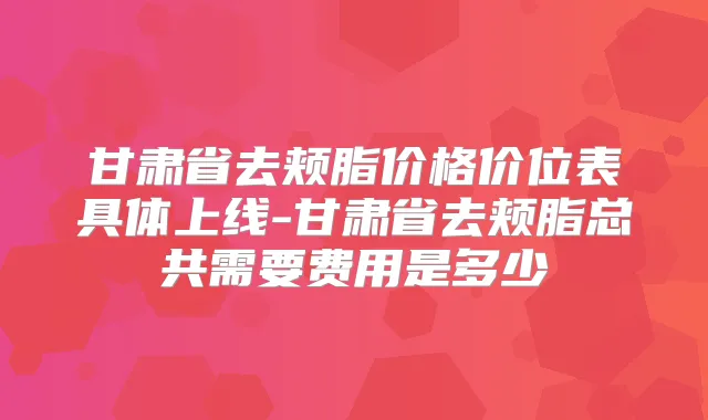 甘肃省去颊脂价格价位表具体上线-甘肃省去颊脂总共需要费用是多少