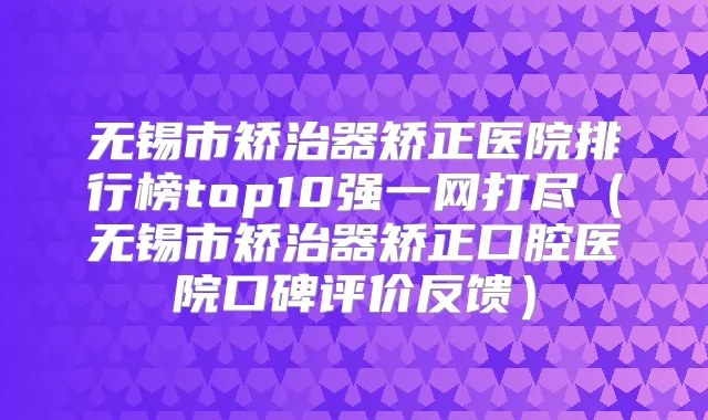 无锡市矫治器矫正医院排行榜top10强一网打尽（无锡市矫治器矫正口腔医院口碑评价反馈）