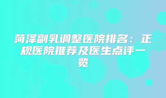 菏泽副乳调整医院排名：正规医院推荐及医生点评一览