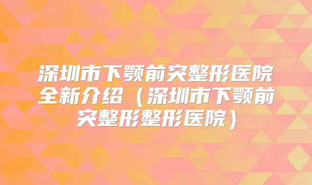 深圳市下颚前突整形医院全新介绍（深圳市下颚前突整形整形医院）