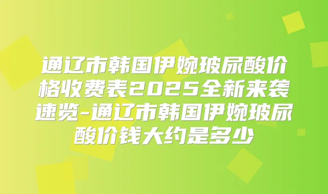 通辽市韩国伊婉玻尿酸价格收费表2025全新来袭速览-通辽市韩国伊婉玻尿酸价钱大约是多少