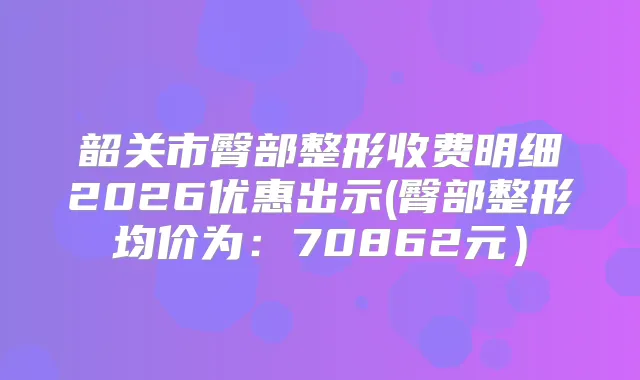 韶关市臀部整形收费明细2026优惠出示(臀部整形均价为：70862元）