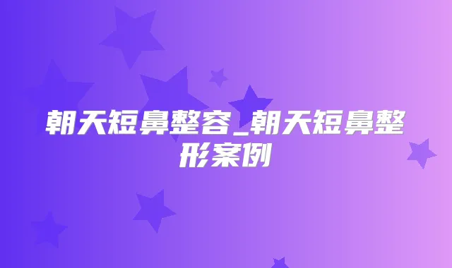朝天短鼻整容_朝天短鼻整形案例