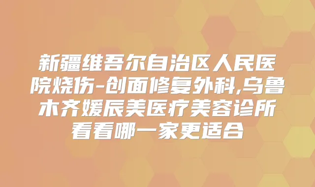 新疆维吾尔自治区人民医院烧伤-创面修复外科,乌鲁木齐媛辰美医疗美容诊所看看哪一家更适合
