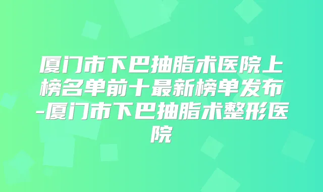 厦门市下巴抽脂术医院上榜名单前十新榜单发布-厦门市下巴抽脂术整形医院