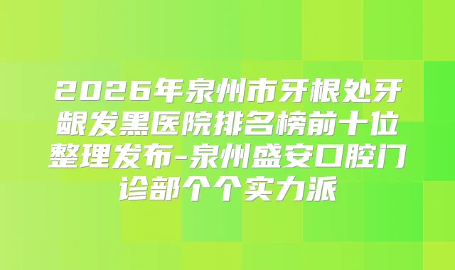 2026年泉州市牙根处牙龈发黑医院排名榜前十位整理发布-泉州盛安口腔门诊部个个实力派