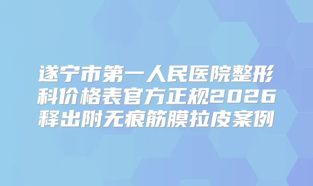 遂宁市第一人民医院整形科价格表官方正规2026释出附无痕筋膜拉皮案例