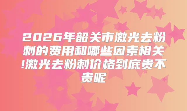 2026年韶关市激光去粉刺的费用和哪些因素相关!激光去粉刺价格到底贵不贵呢