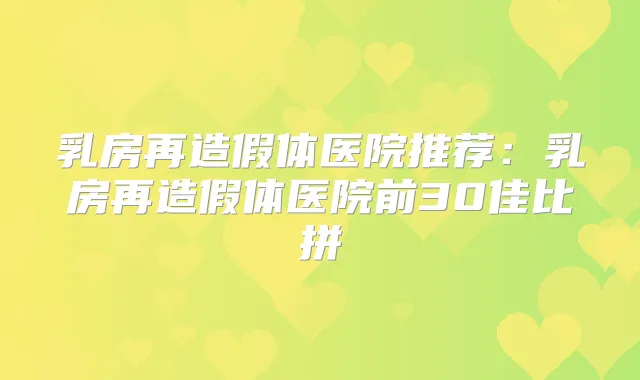 乳房再造假体医院推荐：乳房再造假体医院前30佳比拼