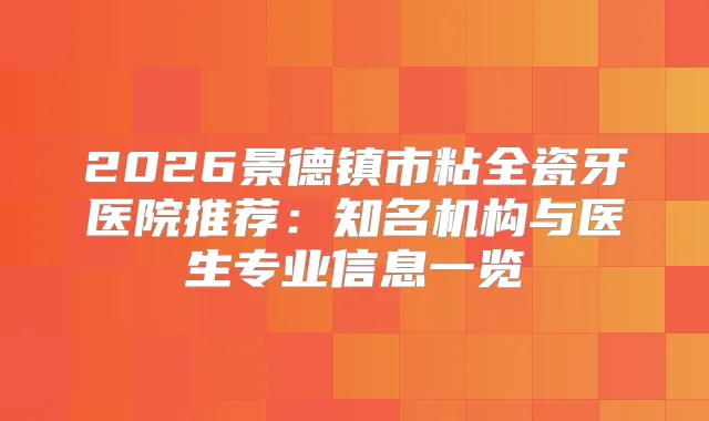2026景德镇市粘全瓷牙医院推荐:知名机构与医生专业信息一览
