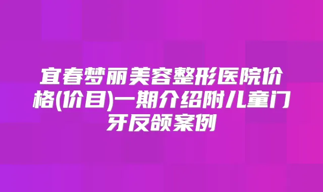 宜春梦丽美容整形医院价格(价目)一期介绍附儿童门牙反颌案例