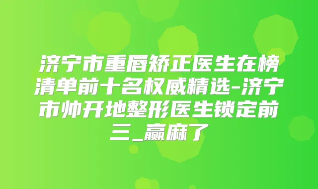 济宁市重唇矫正医生在榜清单前十名精选-济宁市帅开地整形医生锁定前三_赢麻了