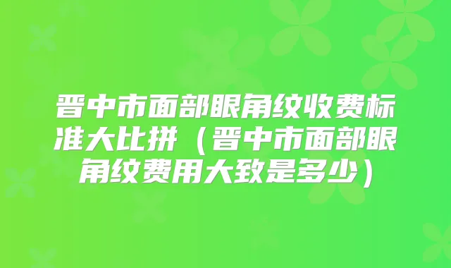 晋中市面部眼角纹收费标准大比拼（晋中市面部眼角纹费用大致是多少）