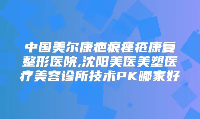 中国美尔康疤痕痤疮康复整形医院,沈阳美医美塑医疗美容诊所技术PK哪家好