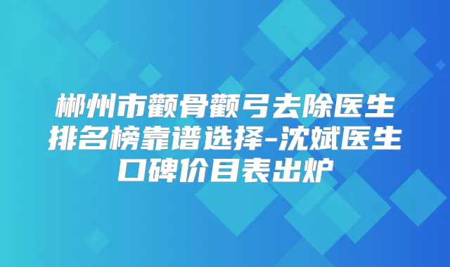 郴州市颧骨颧弓去除医生排名榜靠谱选择-沈斌医生口碑价目表出炉