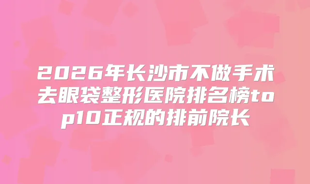 2026年长沙市不做手术去眼袋整形医院排名榜top10正规的排前院长