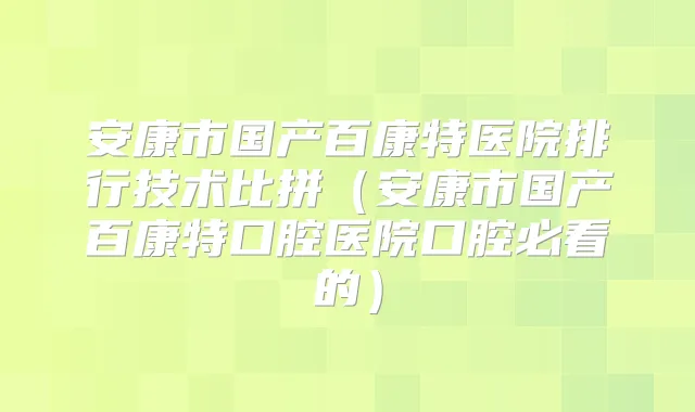 安康市国产百康特医院排行技术比拼(安康市国产百康特口腔医院口腔必看的)