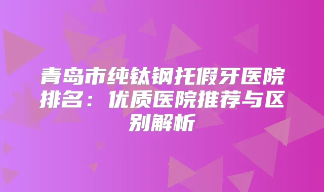 青岛市纯钛钢托假牙医院排名:优质医院推荐与区别解析
