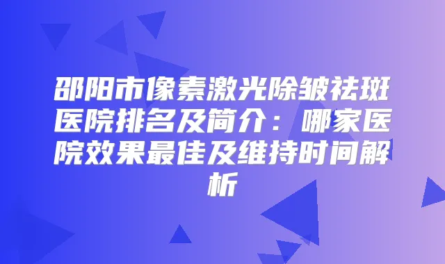 邵阳市像素激光除皱祛斑医院排名及简介：哪家医院效果佳及维持时间解析