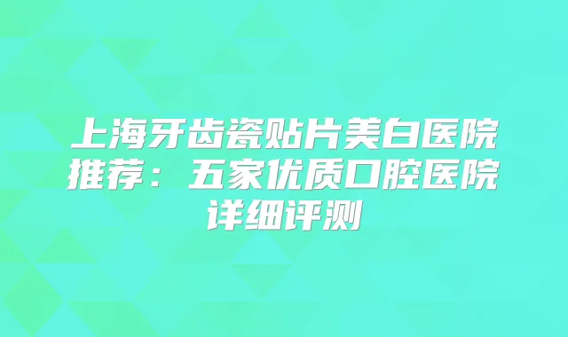 上海牙齿瓷贴片美白医院推荐：五家优质口腔医院详细评测
