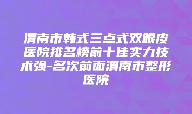 渭南市韩式三点式双眼皮医院排名榜前十佳实力技术强-名次前面渭南市整形医院