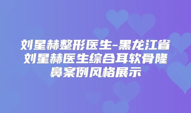 刘星赫整形医生-黑龙江省刘星赫医生综合耳软骨隆鼻案例风格展示