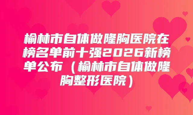 榆林市自体做隆胸医院在榜名单前十强2026新榜单公布（榆林市自体做隆胸整形医院）
