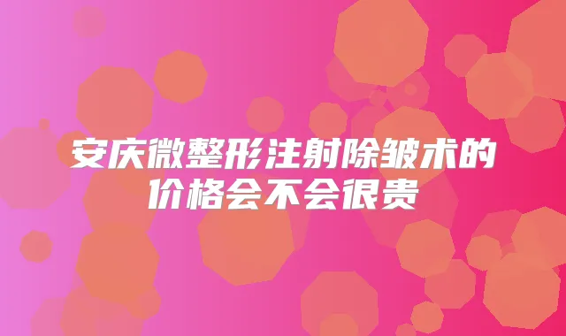 安庆微整形注射除皱术的价格会不会很贵