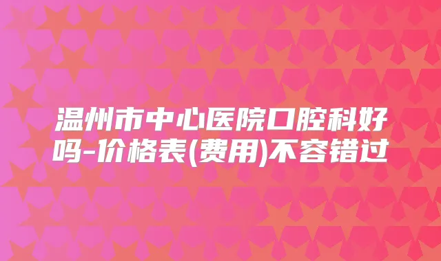 温州市中心医院口腔科好吗-价格表(费用)不容错过