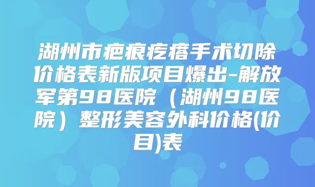 湖州市疤痕疙瘩手术切除价格表新版项目爆出-解放军第98医院（湖州98医院）整形美容外科价格(价目)表