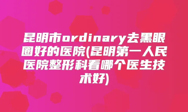 昆明市ordinary去黑眼圈好的医院(昆明第一人民医院整形科看哪个医生技术好)