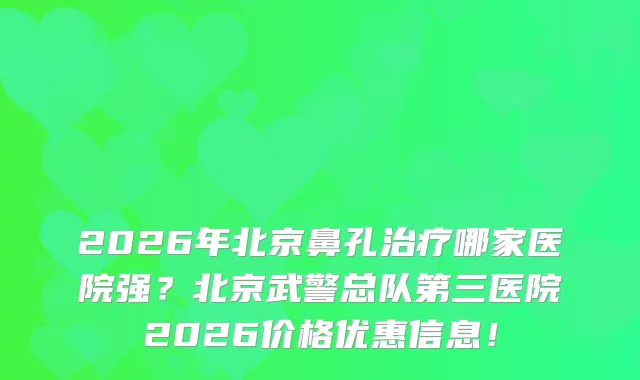 2026年北京鼻孔哪家医院强？北京武警总队第三医院2026价格优惠信息！
