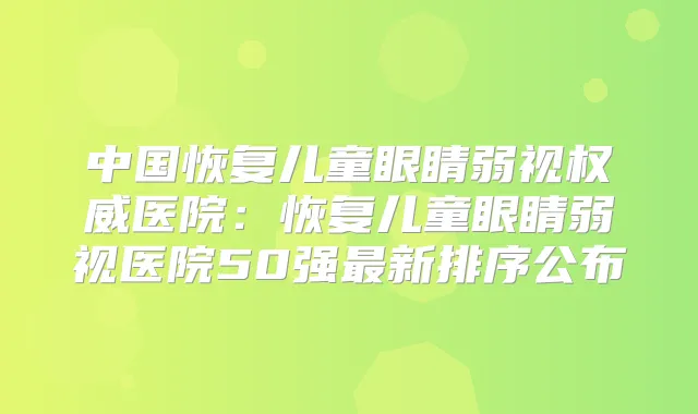 中国恢复儿童眼睛弱视医院：恢复儿童眼睛弱视医院50强新排序公布