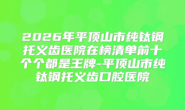 2026年平顶山市纯钛钢托义齿医院在榜清单前十个个都是王牌-平顶山市纯钛钢托义齿口腔医院