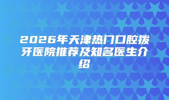 2026年天津热门口腔拨牙医院推荐及知名医生介绍