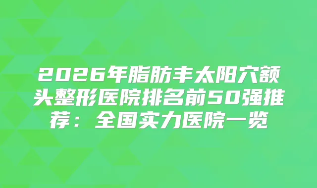 2026年脂肪丰太阳穴额头整形医院排名前50强推荐：全国实力医院一览