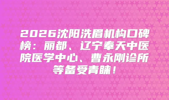 2026沈阳洗眉机构口碑榜：丽都、辽宁奉天中医院医学中心、曹永刚诊所等备受青睐！