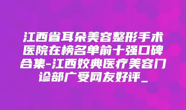 江西省耳朵美容整形手术医院在榜名单前十强口碑合集-江西姣典医疗美容门诊部广受网友好评_