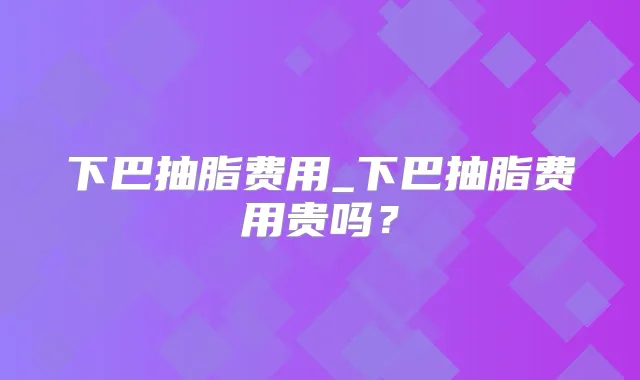 下巴抽脂费用_下巴抽脂费用贵吗?